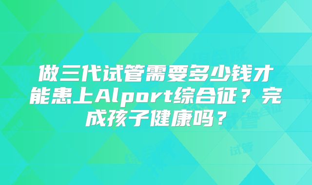 做三代试管需要多少钱才能患上Alport综合征?完成孩子健康吗?