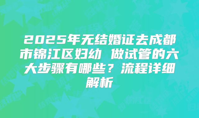 2025年无结婚证去成都市锦江区妇幼 做试管的六大步骤有哪些？流程详细解析