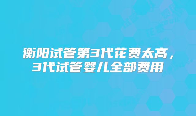 衡阳试管第3代花费太高，3代试管婴儿全部费用