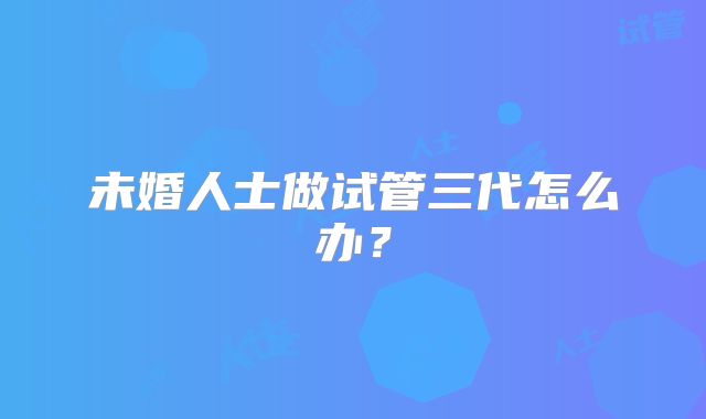 未婚人士做试管三代怎么办？