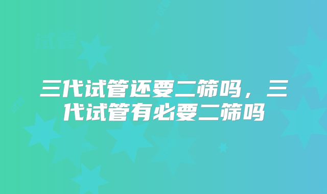 三代试管还要二筛吗，三代试管有必要二筛吗