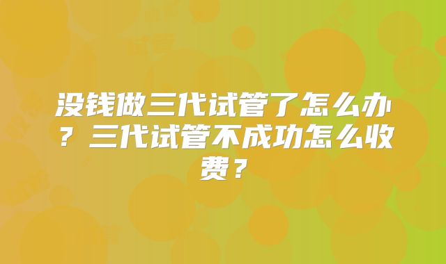 没钱做三代试管了怎么办？三代试管不成功怎么收费？