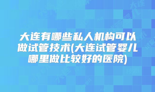 大连有哪些私人机构可以做试管技术(大连试管婴儿哪里做比较好的医院)