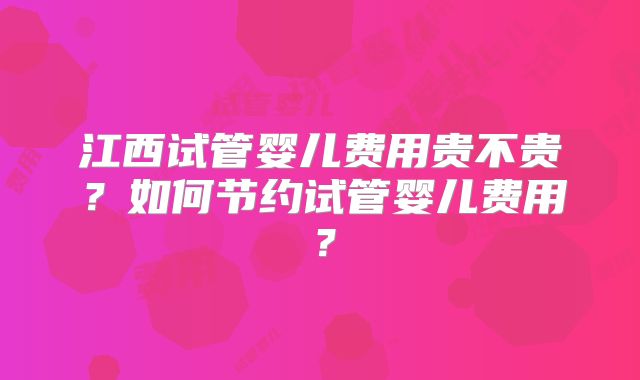 江西试管婴儿费用贵不贵？如何节约试管婴儿费用？