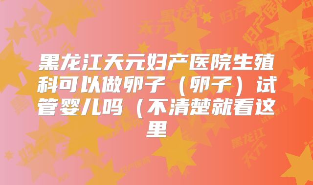 黑龙江天元妇产医院生殖科可以做卵子(卵子)试管婴儿吗(不清楚就看这里