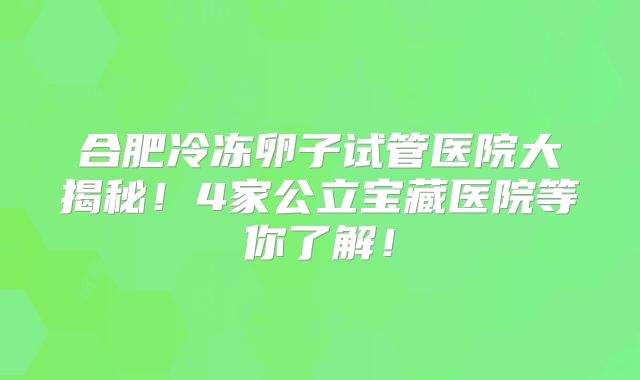 合肥冷冻卵子试管医院大揭秘！4家公立宝藏医院等你了解！