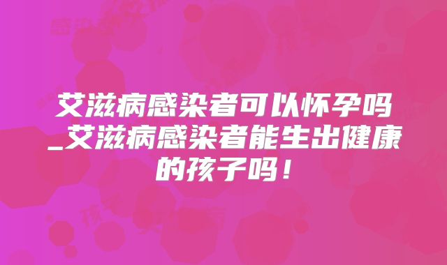 艾滋病感染者可以怀孕吗_艾滋病感染者能生出健康的孩子吗！