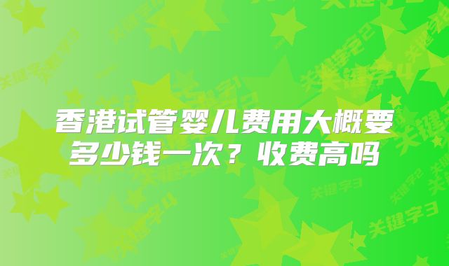 香港试管婴儿费用大概要多少钱一次?收费高吗