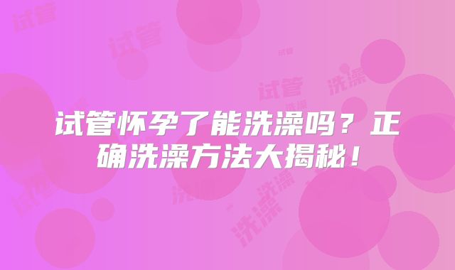 试管怀孕了能洗澡吗？正确洗澡方法大揭秘！