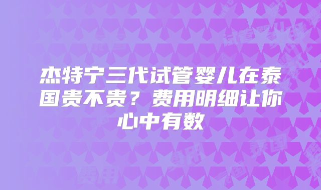 杰特宁三代试管婴儿在泰国贵不贵?费用明细让你心中有数