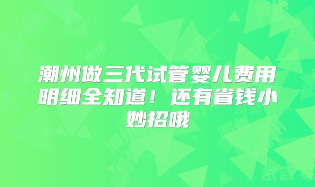 潮州做三代试管婴儿费用明细全知道!还有省钱小妙招哦