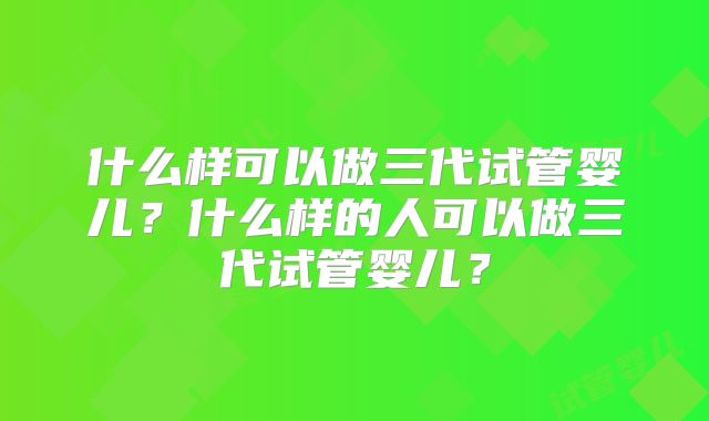 什么样可以做三代试管婴儿？什么样的人可以做三代试管婴儿？