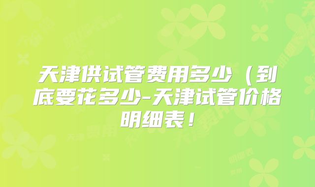 天津供试管费用多少（到底要花多少-天津试管价格明细表！