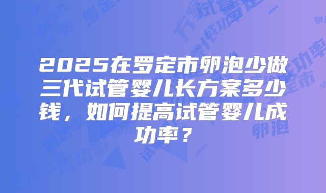 2025在罗定市卵泡少做三代试管婴儿长方案多少钱，如何提高试管婴儿成功率？