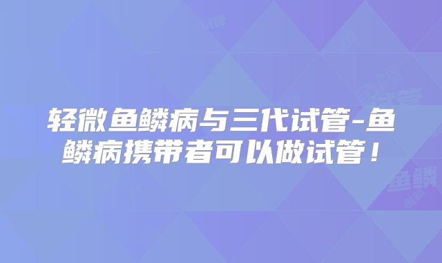 轻微鱼鳞病与三代试管-鱼鳞病携带者可以做试管!