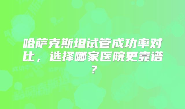 哈萨克斯坦试管成功率对比，选择哪家医院更靠谱？