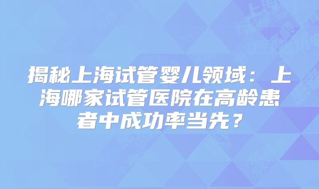 揭秘上海试管婴儿领域：上海哪家试管医院在高龄患者中成功率当先？