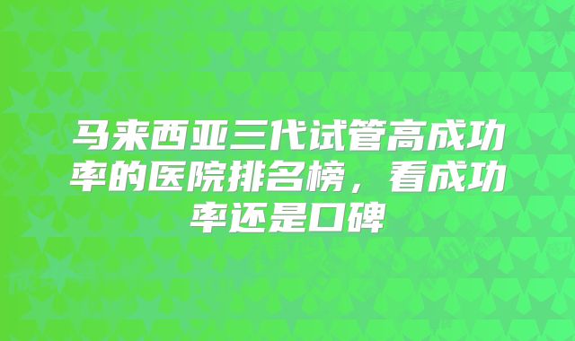 马来西亚三代试管高成功率的医院排名榜，看成功率还是口碑