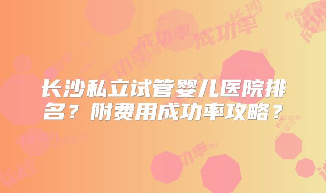 长沙私立试管婴儿医院排名？附费用成功率攻略？