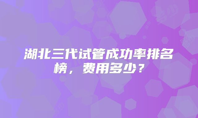 湖北三代试管成功率排名榜，费用多少？