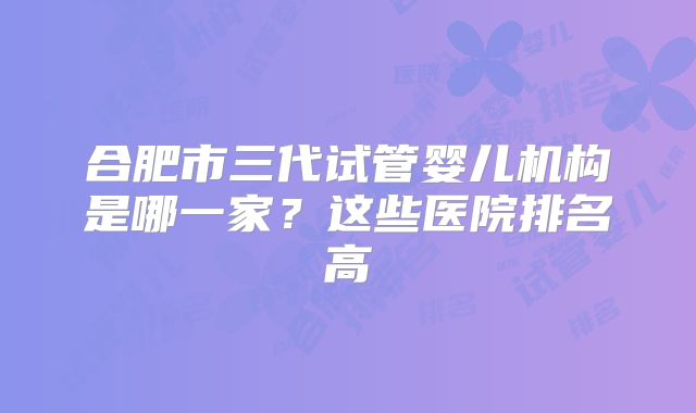 合肥市三代试管婴儿机构是哪一家？这些医院排名高