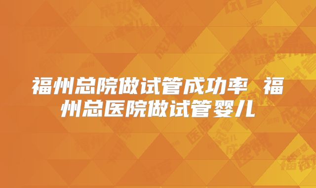 福州总院做试管成功率 福州总医院做试管婴儿
