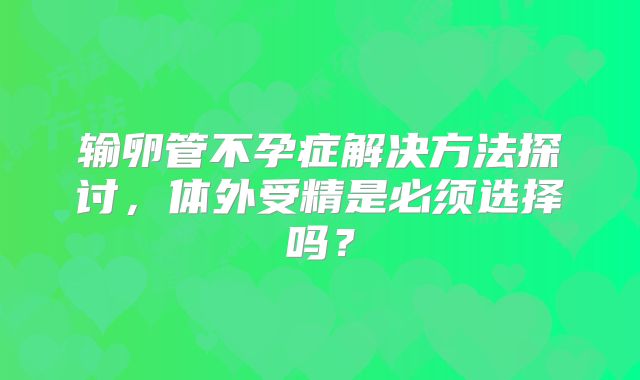 输卵管不孕症解决方法探讨，体外受精是必须选择吗？