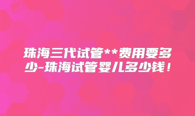 珠海三代试管**费用要多少-珠海试管婴儿多少钱！