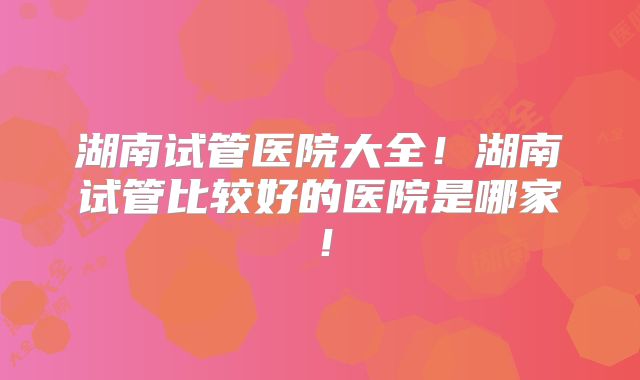 湖南试管医院大全！湖南试管比较好的医院是哪家！