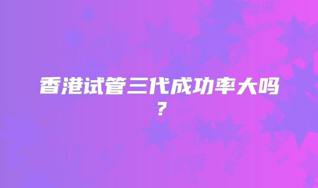 香港试管三代成功率大吗?