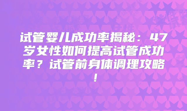 试管婴儿成功率揭秘：47岁女性如何提高试管成功率？试管前身体调理攻略！