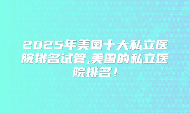 2025年美国十大私立医院排名试管,美国的私立医院排名!