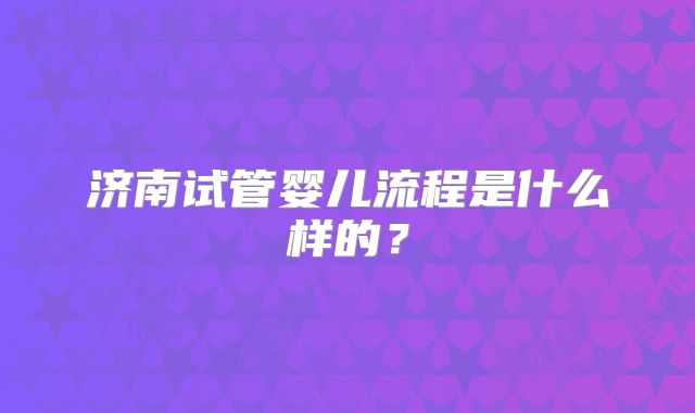 济南试管婴儿流程是什么样的?