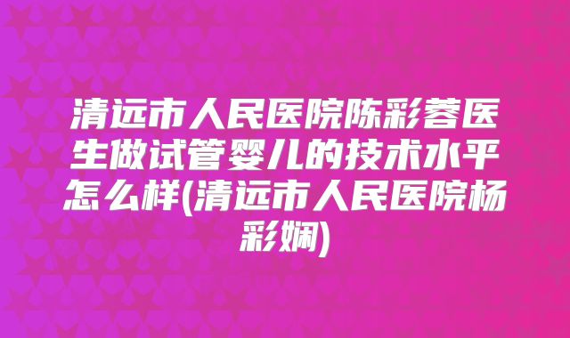清远市人民医院陈彩蓉医生做试管婴儿的技术水平怎么样(清远市人民医院杨彩娴)