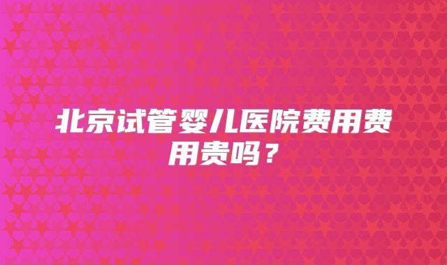 北京试管婴儿医院费用费用贵吗?