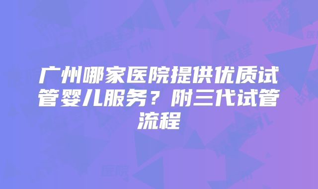 广州哪家医院提供优质试管婴儿服务？附三代试管流程