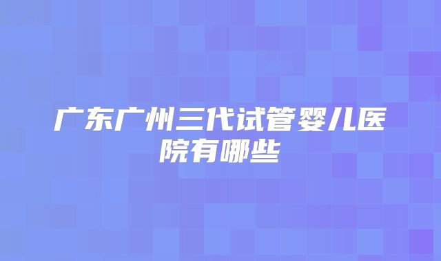 广东广州三代试管婴儿医院有哪些