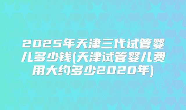 2025年天津三代试管婴儿多少钱(天津试管婴儿费用大约多少2020年)