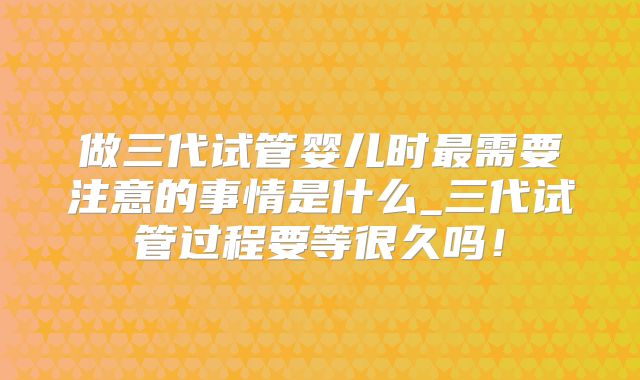 做三代试管婴儿时最需要注意的事情是什么_三代试管过程要等很久吗！