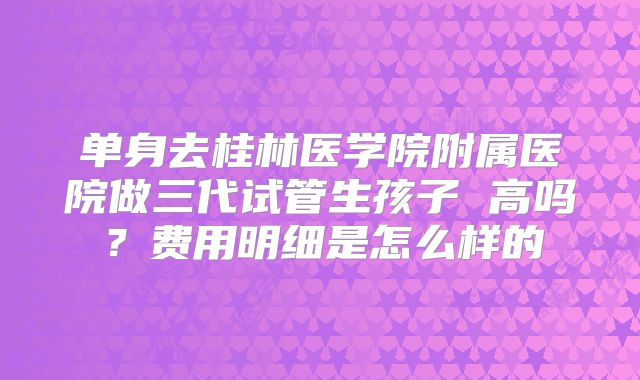 单身去桂林医学院附属医院做三代试管生孩子 高吗？费用明细是怎么样的