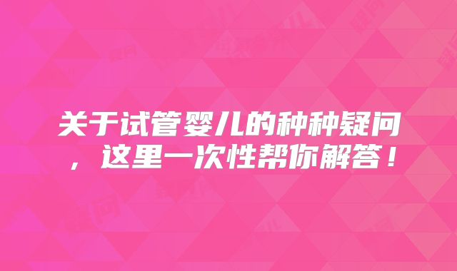 关于试管婴儿的种种疑问，这里一次性帮你解答！