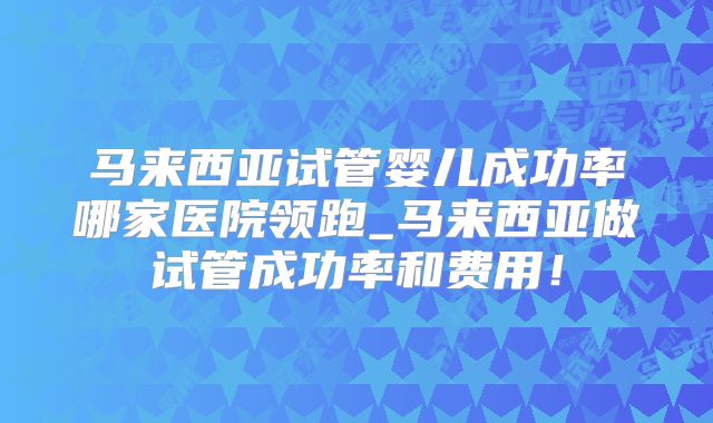马来西亚试管婴儿成功率哪家医院领跑_马来西亚做试管成功率和费用！