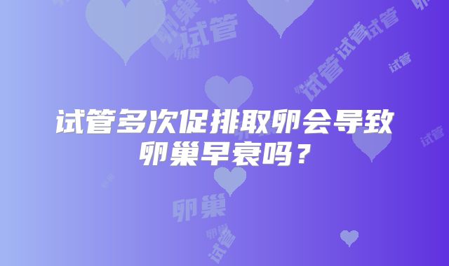 试管多次促排取卵会导致卵巢早衰吗？