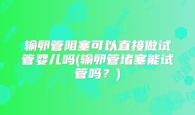 输卵管阻塞可以直接做试管婴儿吗(输卵管堵塞能试管吗？)