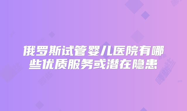俄罗斯试管婴儿医院有哪些优质服务或潜在隐患