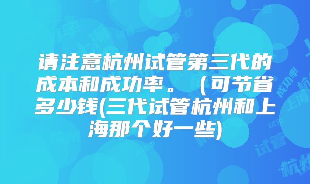 请注意杭州试管第三代的成本和成功率。(可节省多少钱(三代试管杭州和上海那个好一些)