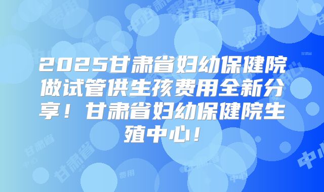 2025甘肃省妇幼保健院做试管供生孩费用全新分享！甘肃省妇幼保健院生殖中心！