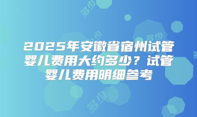 2025年安徽省宿州试管婴儿费用大约多少？试管婴儿费用明细参考