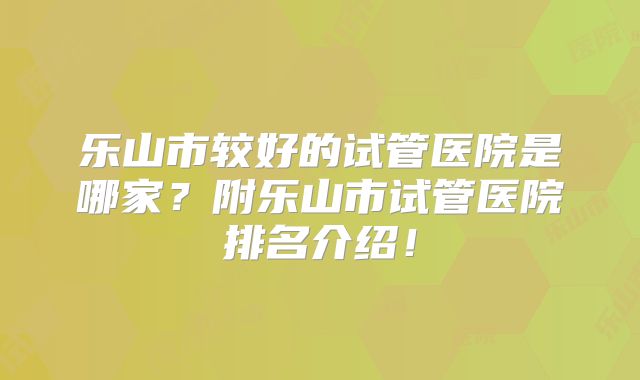 乐山市较好的试管医院是哪家？附乐山市试管医院排名介绍！