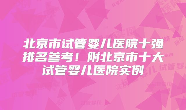 北京市试管婴儿医院十强排名参考！附北京市十大试管婴儿医院实例